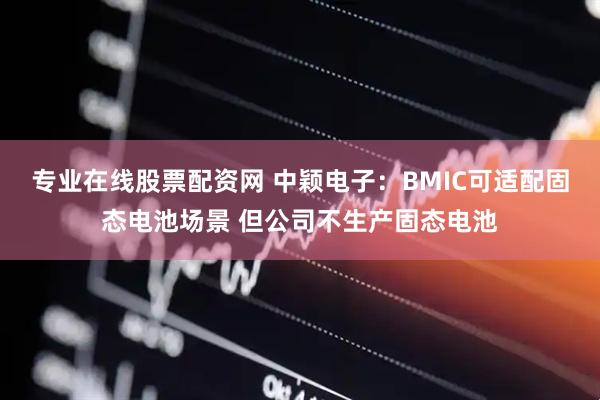 专业在线股票配资网 中颖电子：BMIC可适配固态电池场景 但公司不生产固态电池