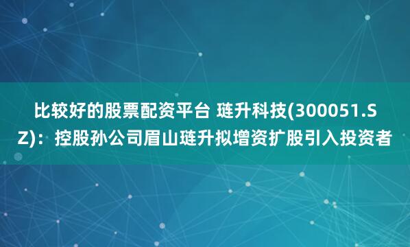 比较好的股票配资平台 琏升科技(300051.SZ)：控股孙公司眉山琏升拟增资扩股引入投资者