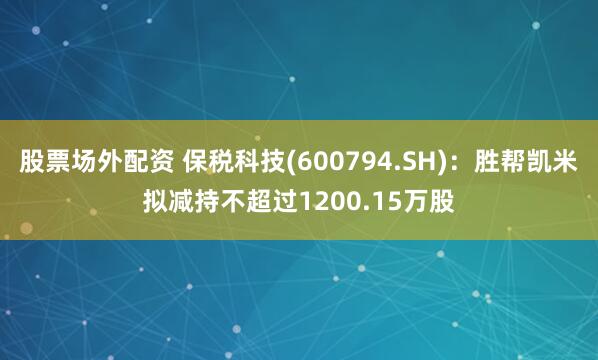 股票场外配资 保税科技(600794.SH)：胜帮凯米拟减持不超过1200.15万股