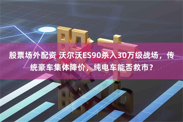 股票场外配资 沃尔沃ES90杀入30万级战场，传统豪车集体降价，纯电车能否救市？