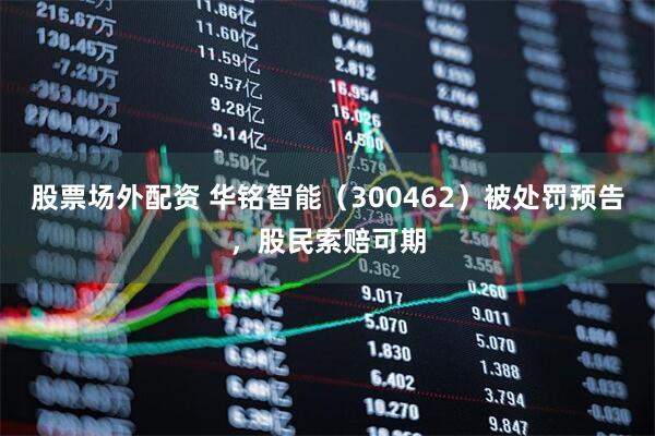 股票场外配资 华铭智能（300462）被处罚预告，股民索赔可期