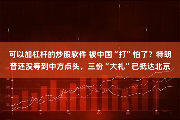 可以加杠杆的炒股软件 被中国“打”怕了？特朗普还没等到中方点头，三份“大礼”已抵达北京