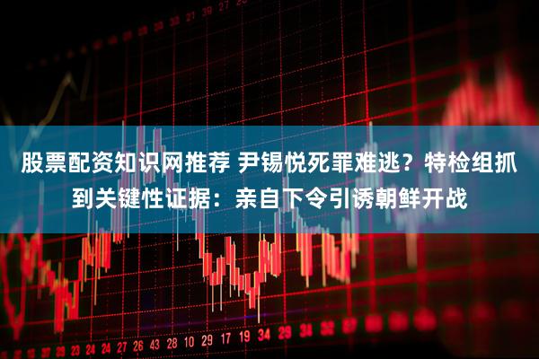 股票配资知识网推荐 尹锡悦死罪难逃？特检组抓到关键性证据：亲自下令引诱朝鲜开战