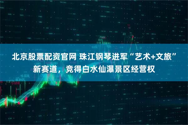 北京股票配资官网 珠江钢琴进军“艺术+文旅”新赛道，竞得白水仙瀑景区经营权