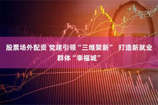 股票场外配资 党建引领“三维聚新”  打造新就业群体“幸福城”