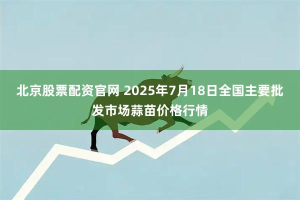 北京股票配资官网 2025年7月18日全国主要批发市场蒜苗价格行情