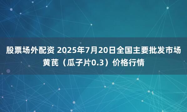 股票场外配资 2025年7月20日全国主要批发市场黄芪（瓜子片0.3）价格行情