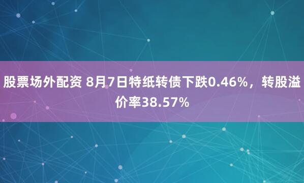 股票场外配资 8月7日特纸转债下跌0.46%，转股溢价率38.57%