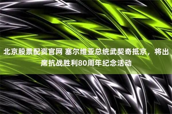 北京股票配资官网 塞尔维亚总统武契奇抵京，将出席抗战胜利80周年纪念活动