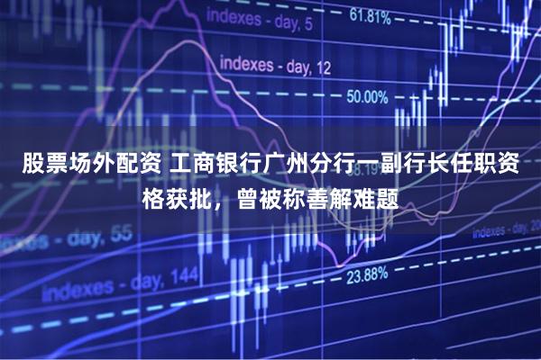股票场外配资 工商银行广州分行一副行长任职资格获批，曾被称善解难题