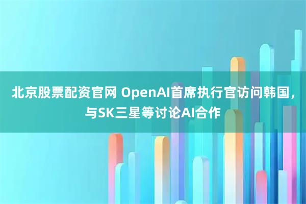 北京股票配资官网 OpenAI首席执行官访问韩国，与SK三星等讨论AI合作