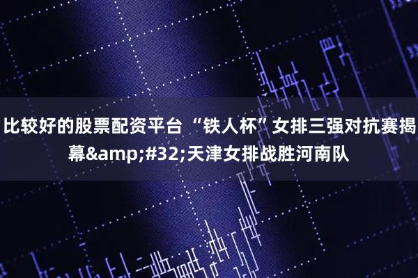 比较好的股票配资平台 “铁人杯”女排三强对抗赛揭幕 天津女排战胜河南队