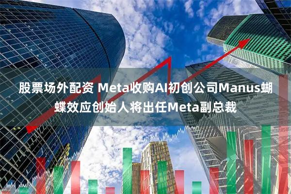 股票场外配资 Meta收购AI初创公司Manus蝴蝶效应创始人将出任Meta副总裁