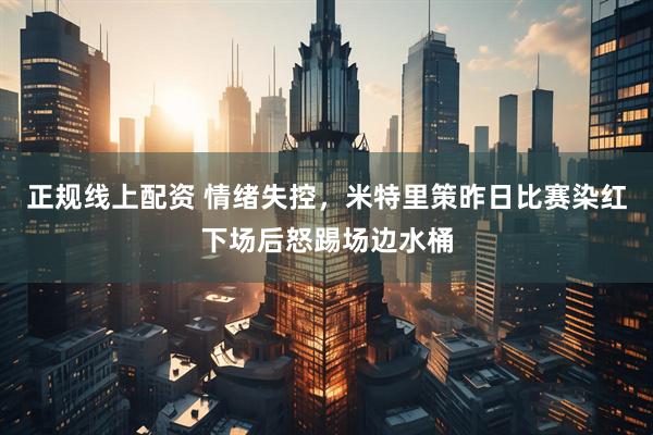 正规线上配资 情绪失控，米特里策昨日比赛染红下场后怒踢场边水桶