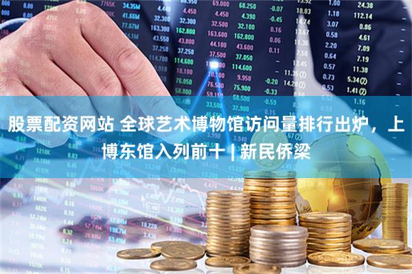 股票配资网站 全球艺术博物馆访问量排行出炉，上博东馆入列前十 | 新民侨梁