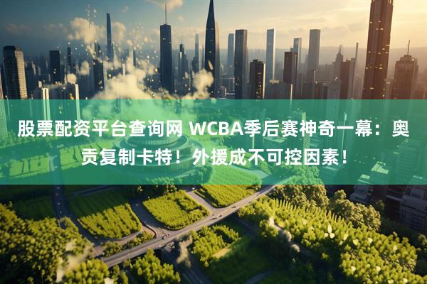 股票配资平台查询网 WCBA季后赛神奇一幕：奥贡复制卡特！外援成不可控因素！