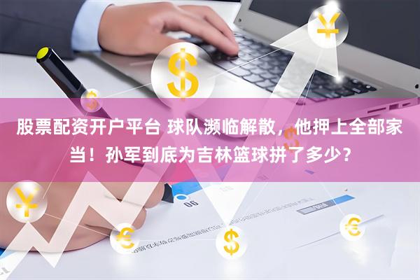 股票配资开户平台 球队濒临解散，他押上全部家当！孙军到底为吉林篮球拼了多少？