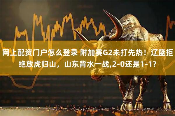 网上配资门户怎么登录 附加赛G2未打先热！辽篮拒绝放虎归山，山东背水一战,2-0还是1-1?