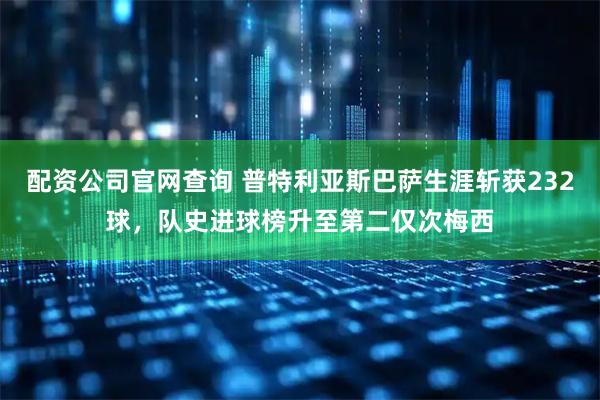 配资公司官网查询 普特利亚斯巴萨生涯斩获232球，队史进球榜升至第二仅次梅西