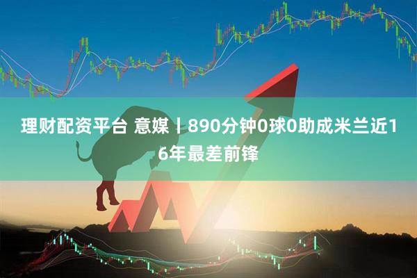 理财配资平台 意媒丨890分钟0球0助成米兰近16年最差前锋