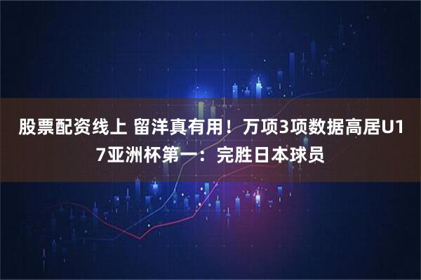 股票配资线上 留洋真有用！万项3项数据高居U17亚洲杯第一：完胜日本球员