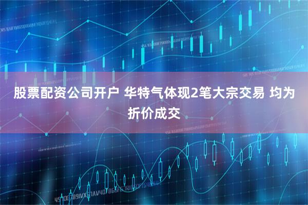 股票配资公司开户 华特气体现2笔大宗交易 均为折价成交