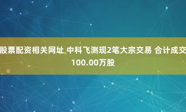 股票配资相关网址 中科飞测现2笔大宗交易 合计成交100.00万股