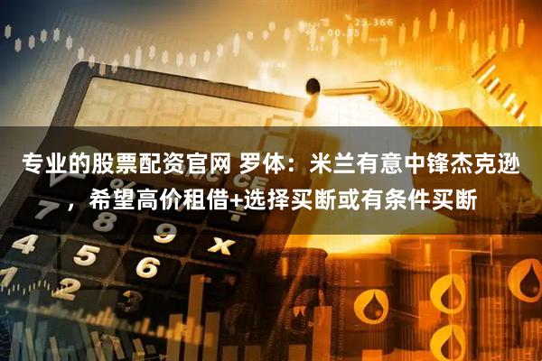 专业的股票配资官网 罗体：米兰有意中锋杰克逊，希望高价租借+选择买断或有条件买断